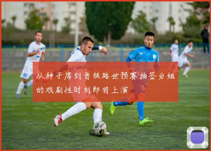 从种子席到晋级路世预赛抽签分组的戏剧性时刻即将上演