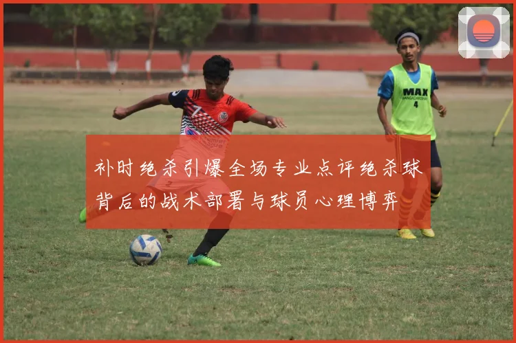 补时绝杀引爆全场专业点评绝杀球背后的战术部署与球员心理博弈